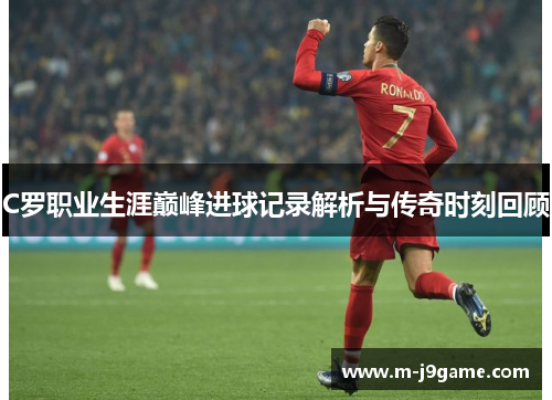 C罗职业生涯巅峰进球记录解析与传奇时刻回顾