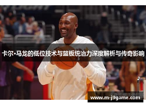 卡尔·马龙的低位技术与篮板统治力深度解析与传奇影响