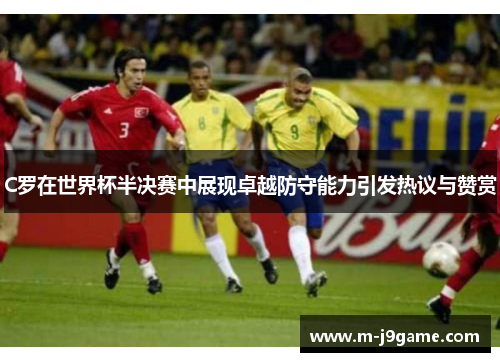 C罗在世界杯半决赛中展现卓越防守能力引发热议与赞赏