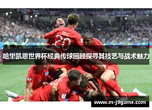 哈里凯恩世界杯经典传球回顾探寻其技艺与战术魅力