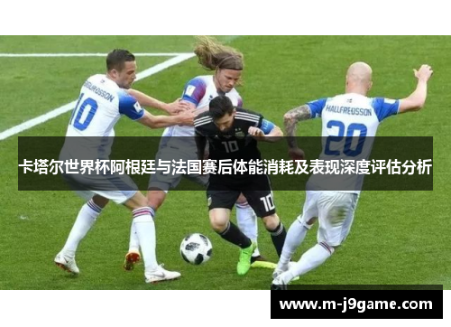 卡塔尔世界杯阿根廷与法国赛后体能消耗及表现深度评估分析