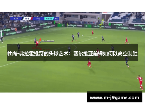 杜尚·弗拉霍维奇的头球艺术：塞尔维亚前锋如何以高空制胜