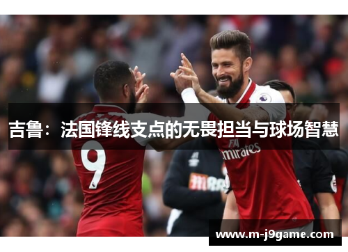 吉鲁：法国锋线支点的无畏担当与球场智慧