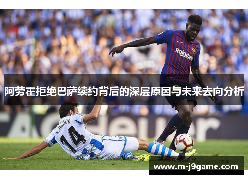 阿劳霍拒绝巴萨续约背后的深层原因与未来去向分析