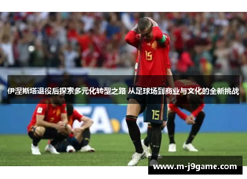 伊涅斯塔退役后探索多元化转型之路 从足球场到商业与文化的全新挑战