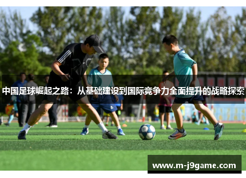 中国足球崛起之路:从基础建设到国际竞争力全面提升的战略探索 中国足球崛起之路:从基础建设到国际竞争力全面提升的战略探索